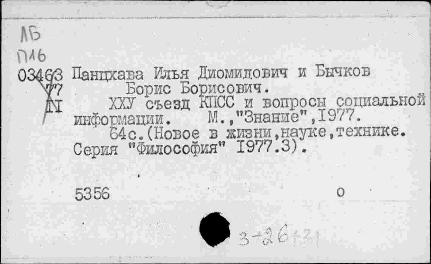 ﻿Панцхава Илья Диомилович и Бычков
Борис Борисович.
ХХУ съезд КПСС и вопросы социальной информации.	М., ’’Знание”, 197’/.
64с.(Новое в жизни,науке, технике.
Серия ’’Философия” 1977.3).
5356
о